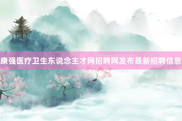 康强医疗卫生东说念主才网招聘网发布最新招聘信息